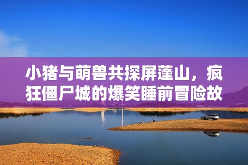 小猪与萌兽共探屏蓬山，疯狂僵尸城的爆笑睡前冒险故事