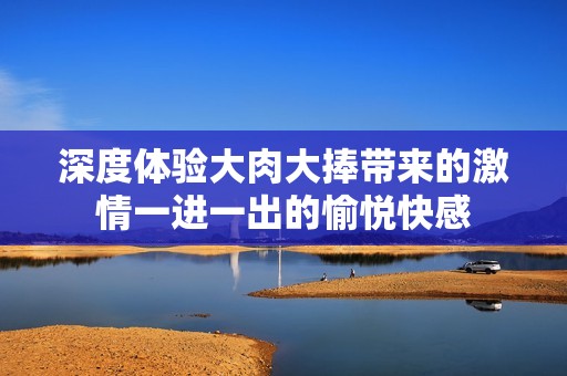 深度体验大肉大捧带来的激情一进一出的愉悦快感