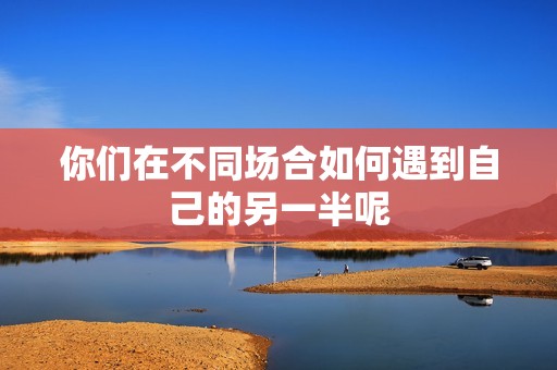 你们在不同场合如何遇到自己的另一半呢