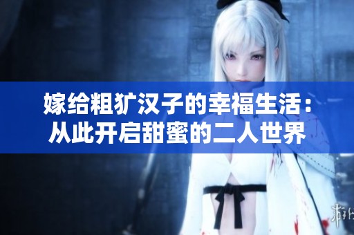 嫁给粗犷汉子的幸福生活：从此开启甜蜜的二人世界