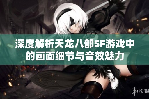 深度解析天龙八部SF游戏中的画面细节与音效魅力