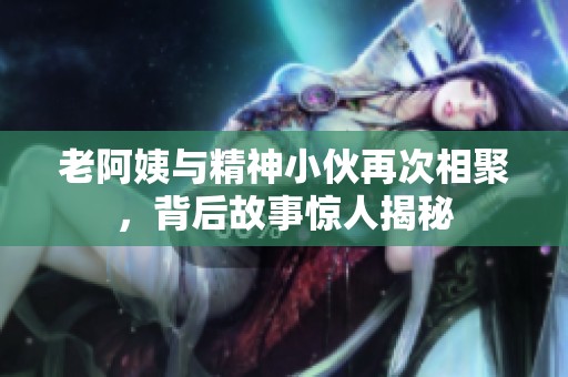 老阿姨与精神小伙再次相聚，背后故事惊人揭秘