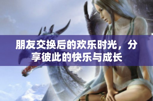 朋友交换后的欢乐时光，分享彼此的快乐与成长