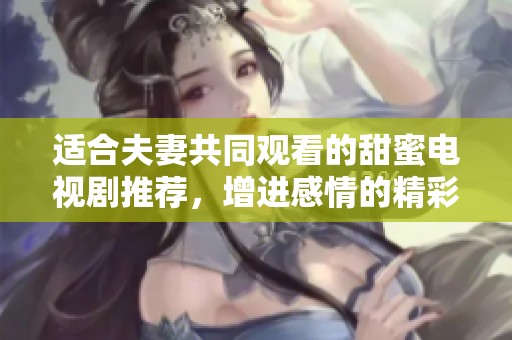 适合夫妻共同观看的甜蜜电视剧推荐，增进感情的精彩之选