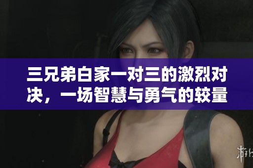 三兄弟白家一对三的激烈对决，一场智慧与勇气的较量