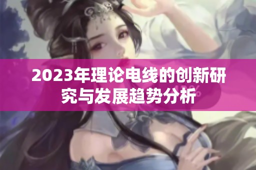 2023年理论电线的创新研究与发展趋势分析