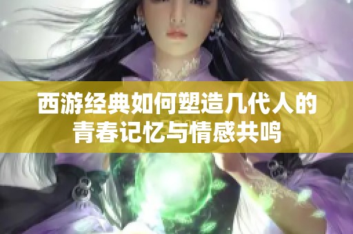 西游经典如何塑造几代人的青春记忆与情感共鸣
