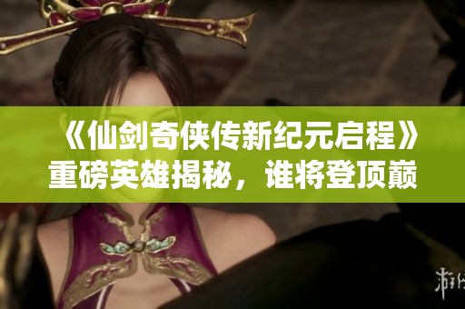 《仙剑奇侠传新纪元启程》重磅英雄揭秘，谁将登顶巅峰之战？