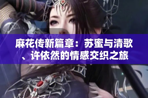 麻花传新篇章：苏蜜与清歌、许依然的情感交织之旅