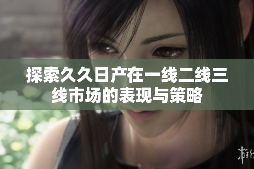 探索久久日产在一线二线三线市场的表现与策略
