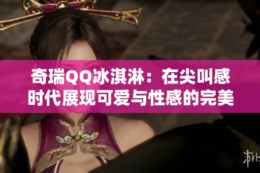 奇瑞QQ冰淇淋：在尖叫感时代展现可爱与性感的完美结合