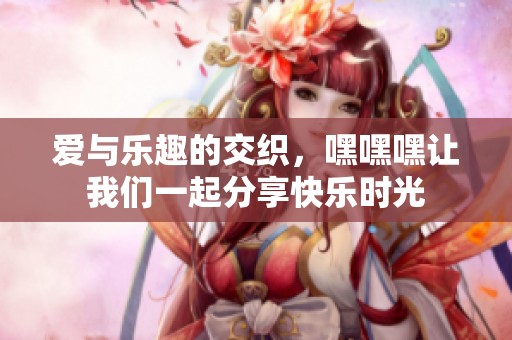 爱与乐趣的交织，嘿嘿嘿让我们一起分享快乐时光