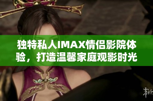 独特私人IMAX情侣影院体验，打造温馨家庭观影时光