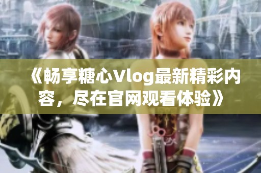 《畅享糖心Vlog最新精彩内容，尽在官网观看体验》
