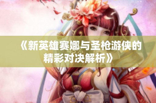《新英雄赛娜与圣枪游侠的精彩对决解析》