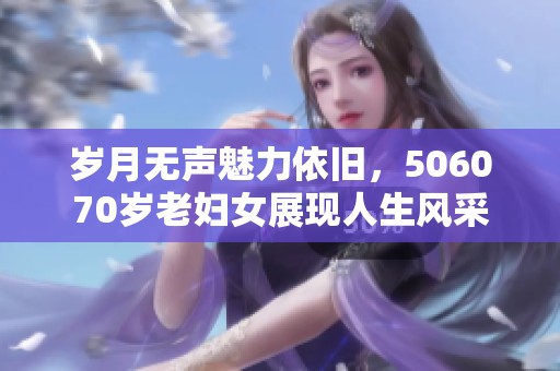 岁月无声魅力依旧，506070岁老妇女展现人生风采