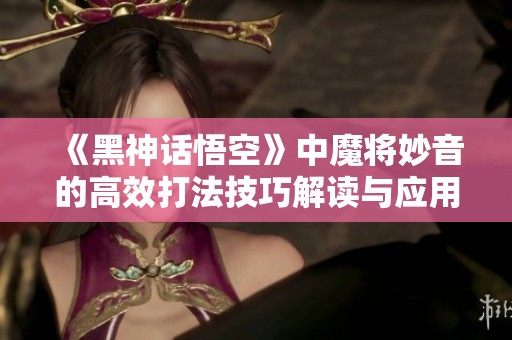 《黑神话悟空》中魔将妙音的高效打法技巧解读与应用指南