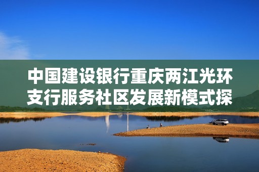 中国建设银行重庆两江光环支行服务社区发展新模式探索