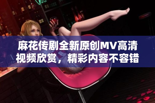 麻花传剧全新原创MV高清视频欣赏，精彩内容不容错过