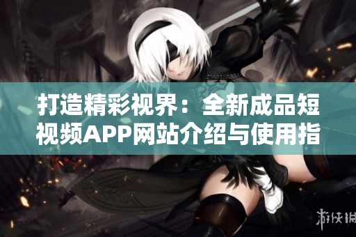 打造精彩视界：全新成品短视频APP网站介绍与使用指南