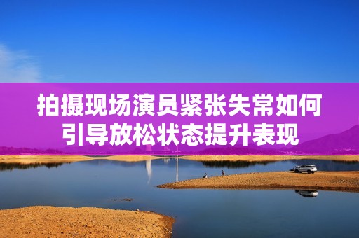 拍摄现场演员紧张失常如何引导放松状态提升表现