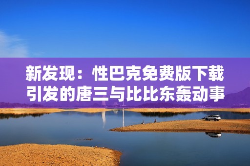 新发现：性巴克免费版下载引发的唐三与比比东轰动事件解析