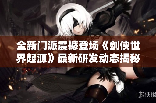 全新门派震撼登场《剑侠世界起源》最新研发动态揭秘