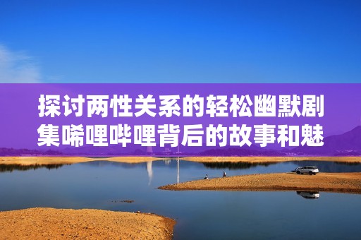 探讨两性关系的轻松幽默剧集唏哩哔哩背后的故事和魅力