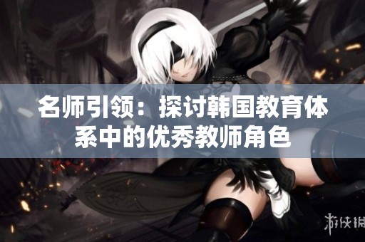 名师引领：探讨韩国教育体系中的优秀教师角色