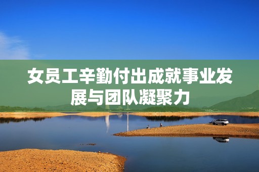 女员工辛勤付出成就事业发展与团队凝聚力