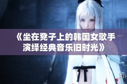 《坐在凳子上的韩国女歌手演绎经典音乐旧时光》
