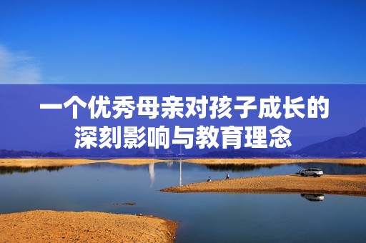 一个优秀母亲对孩子成长的深刻影响与教育理念