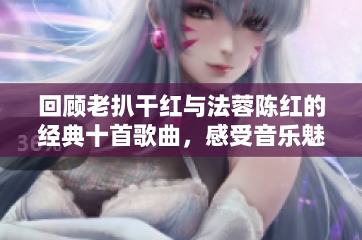 回顾老扒干红与法蓉陈红的经典十首歌曲，感受音乐魅力