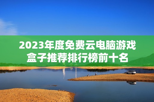 2023年度免费云电脑游戏盒子推荐排行榜前十名