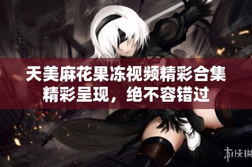 天美麻花果冻视频精彩合集精彩呈现，绝不容错过