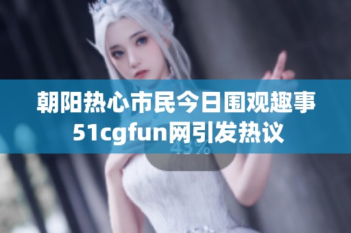 朝阳热心市民今日围观趣事 51cgfun网引发热议