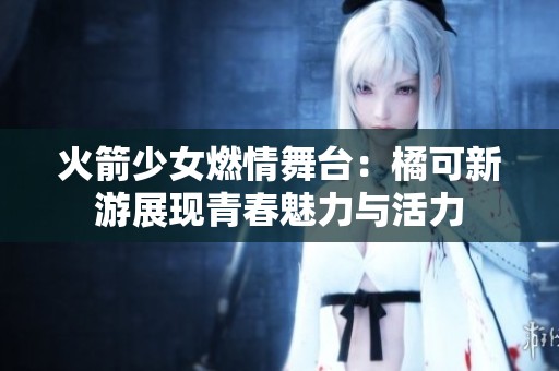 火箭少女燃情舞台：橘可新游展现青春魅力与活力