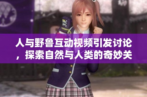 人与野鲁互动视频引发讨论，探索自然与人类的奇妙关系