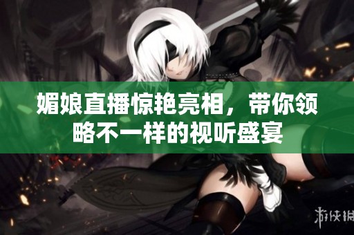 媚娘直播惊艳亮相，带你领略不一样的视听盛宴
