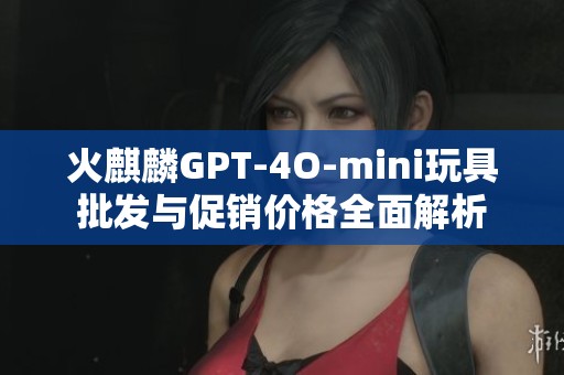 火麒麟GPT-4O-mini玩具批发与促销价格全面解析