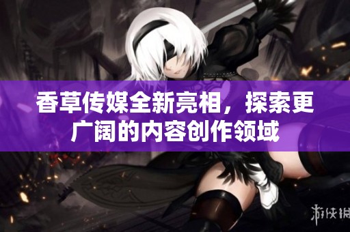 香草传媒全新亮相，探索更广阔的内容创作领域