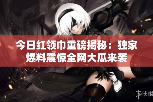 今日红领巾重磅揭秘：独家爆料震惊全网大瓜来袭