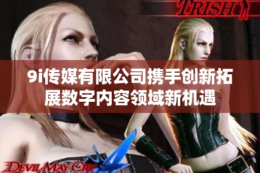 9i传媒有限公司携手创新拓展数字内容领域新机遇