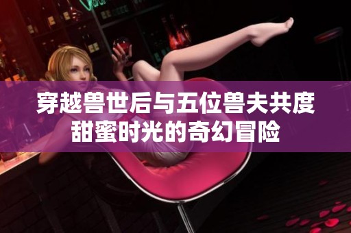 穿越兽世后与五位兽夫共度甜蜜时光的奇幻冒险