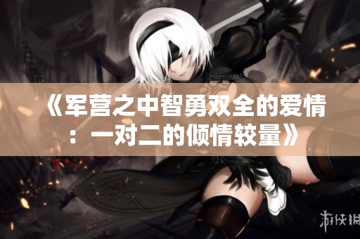 《军营之中智勇双全的爱情：一对二的倾情较量》