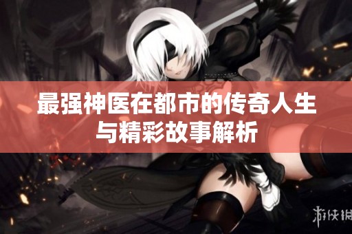 最强神医在都市的传奇人生与精彩故事解析