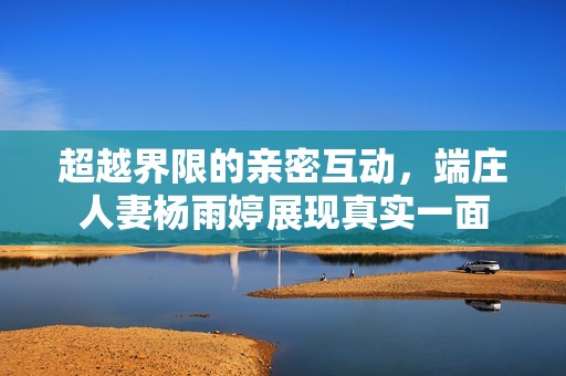 超越界限的亲密互动，端庄人妻杨雨婷展现真实一面