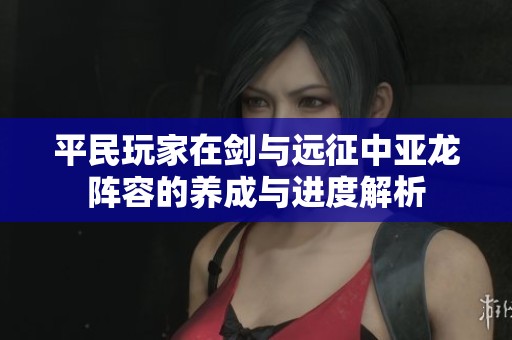 平民玩家在剑与远征中亚龙阵容的养成与进度解析