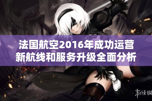 法国航空2016年成功运营新航线和服务升级全面分析