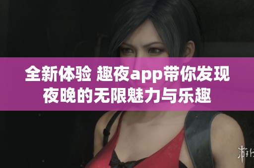 全新体验 趣夜app带你发现夜晚的无限魅力与乐趣